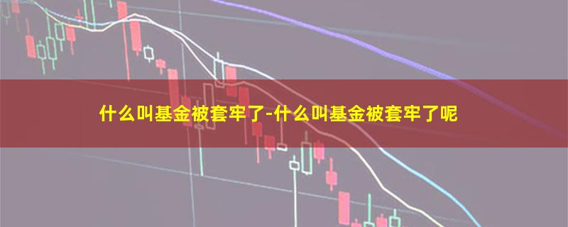 什么叫基金被套牢了-什么叫基金被