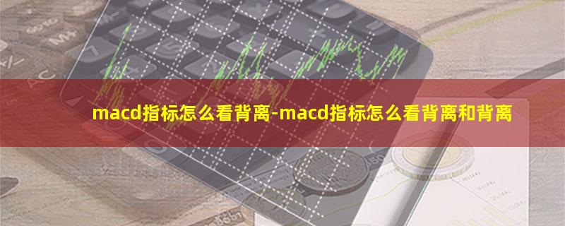 macd指标怎么看背离-macd指标怎么