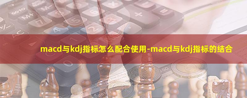 macd与kdj指标怎么配合使用.jpg