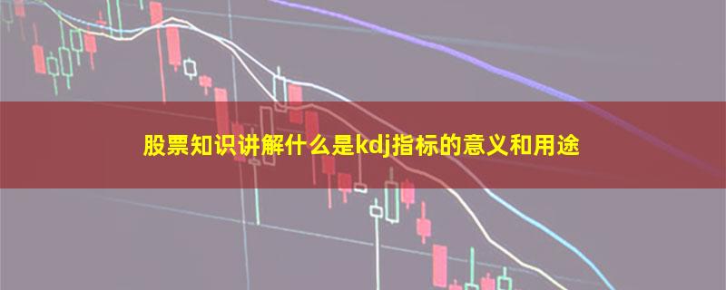 股票知识讲解什么是kdj指标的意义和用途